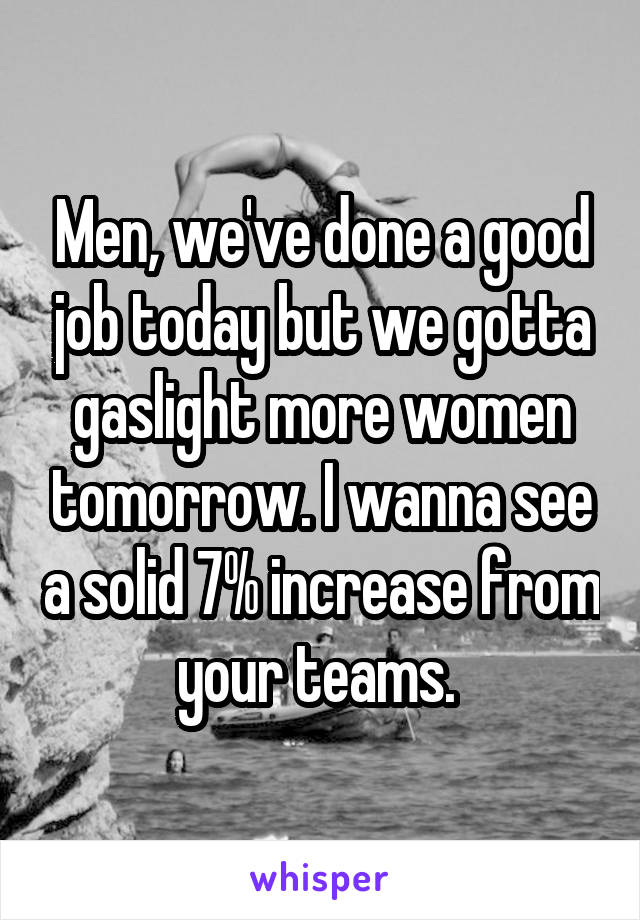 Men, we've done a good job today but we gotta gaslight more women tomorrow. I wanna see a solid 7% increase from your teams. 