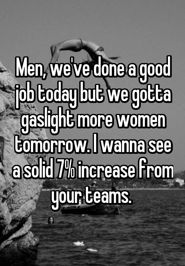 Men, we've done a good job today but we gotta gaslight more women tomorrow. I wanna see a solid 7% increase from your teams. 