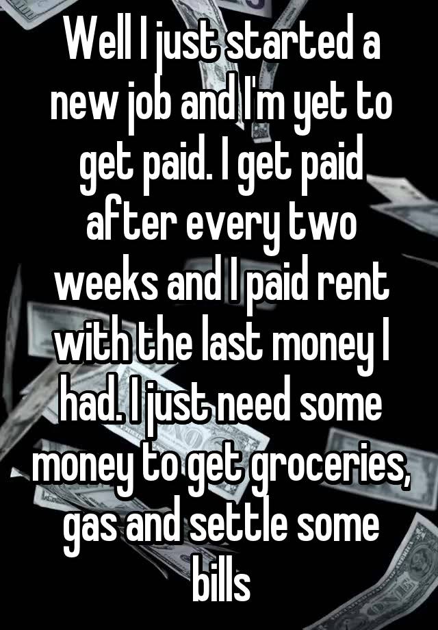 Well I just started a new job and I'm yet to get paid. I get paid after every two weeks and I paid rent with the last money I had. I just need some money to get groceries, gas and settle some bills