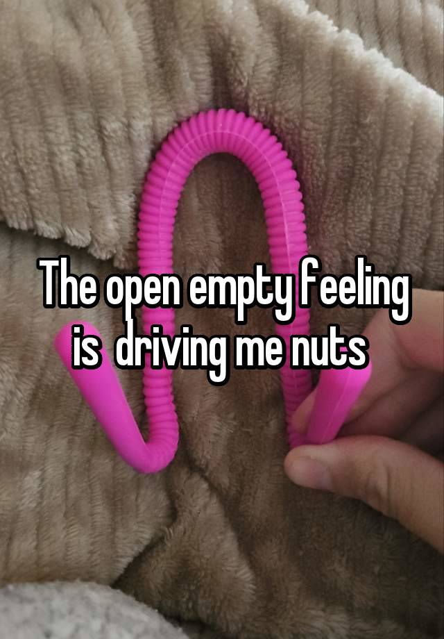 The open empty feeling is  driving me nuts 