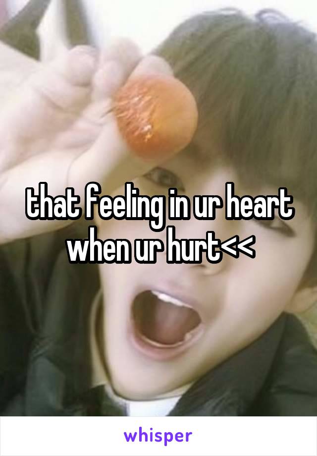 that feeling in ur heart when ur hurt<<