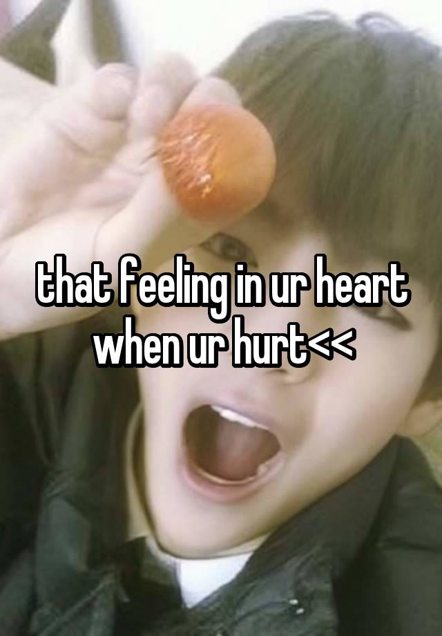 that feeling in ur heart when ur hurt<<