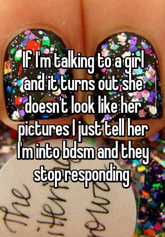 If I'm talking to a girl and it turns out she doesn't look like her pictures I just tell her I'm into bdsm and they stop responding 
