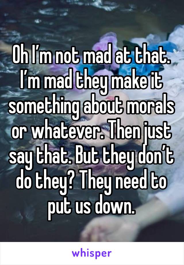 Oh I’m not mad at that. I’m mad they make it something about morals or whatever. Then just say that. But they don’t do they? They need to put us down.