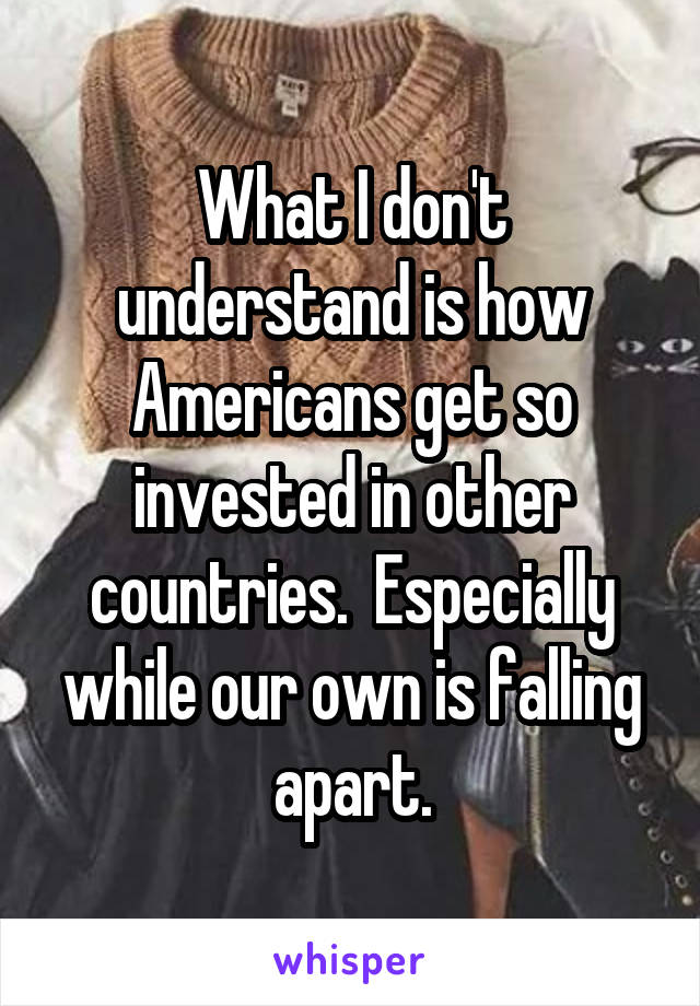 What I don't understand is how Americans get so invested in other countries.  Especially while our own is falling apart.