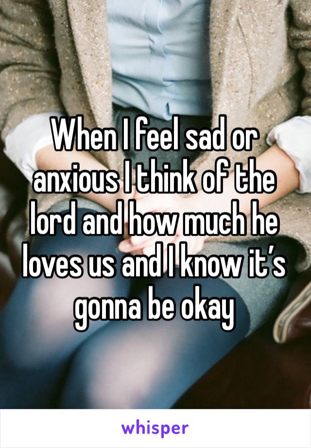 When I feel sad or anxious I think of the lord and how much he loves us and I know it’s gonna be okay