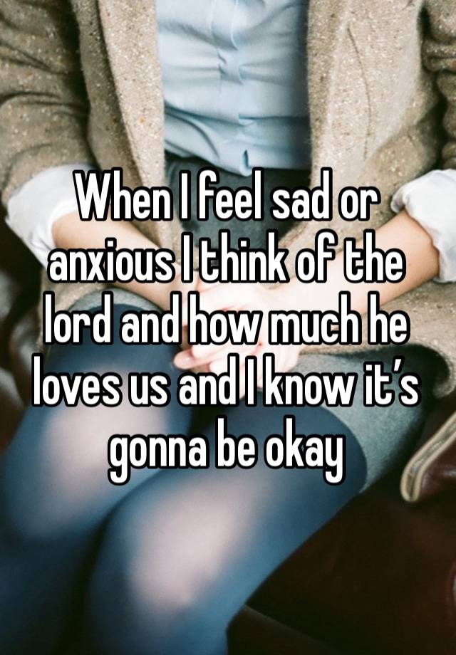 When I feel sad or anxious I think of the lord and how much he loves us and I know it’s gonna be okay