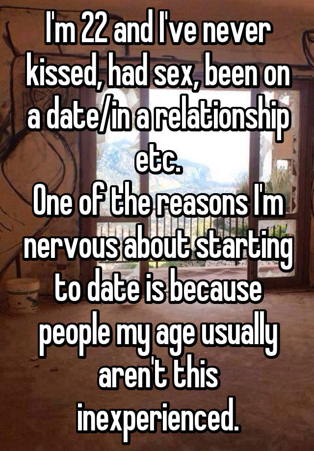 I'm 22 and I've never kissed, had sex, been on a date/in a relationship etc.
One of the reasons I'm nervous about starting to date is because people my age usually aren't this inexperienced.
