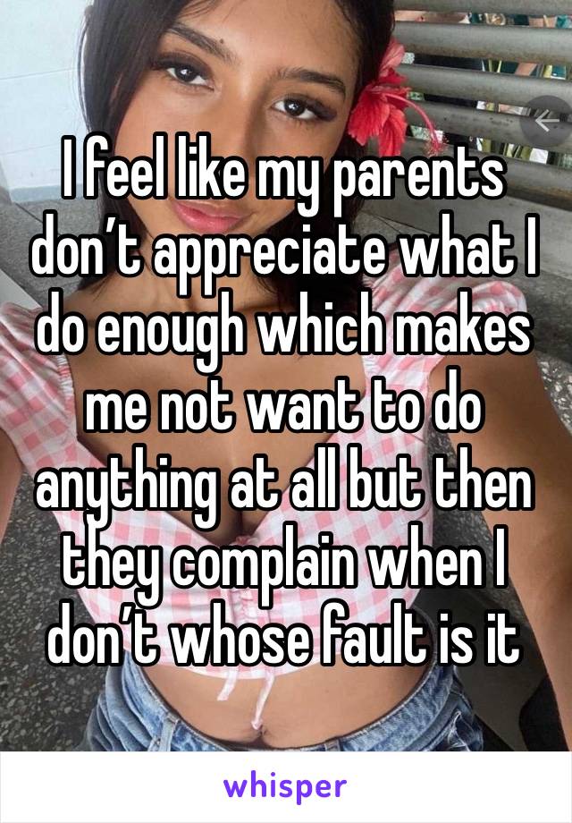 I feel like my parents don’t appreciate what I do enough which makes me not want to do anything at all but then they complain when I don’t whose fault is it