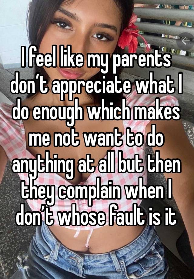 I feel like my parents don’t appreciate what I do enough which makes me not want to do anything at all but then they complain when I don’t whose fault is it