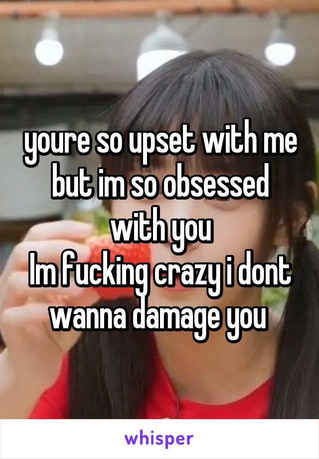 youre so upset with me but im so obsessed with you
Im fucking crazy i dont wanna damage you 