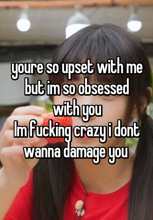 youre so upset with me but im so obsessed with you
Im fucking crazy i dont wanna damage you 