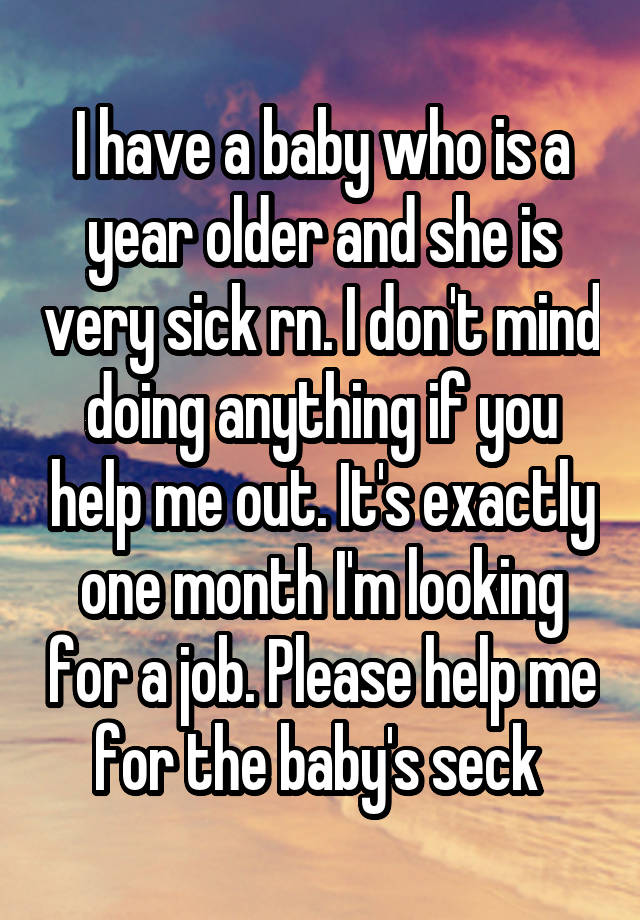 I have a baby who is a year older and she is very sick rn. I don't mind doing anything if you help me out. It's exactly one month I'm looking for a job. Please help me for the baby's seck 