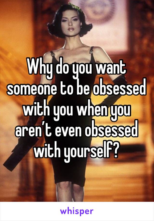 Why do you want someone to be obsessed with you when you aren’t even obsessed with yourself? 