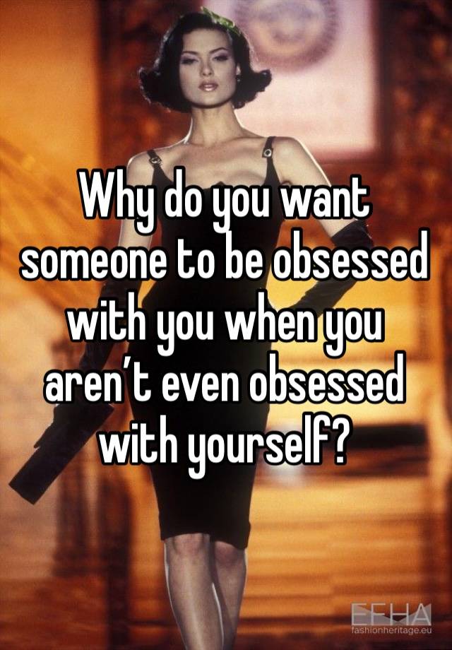 Why do you want someone to be obsessed with you when you aren’t even obsessed with yourself? 