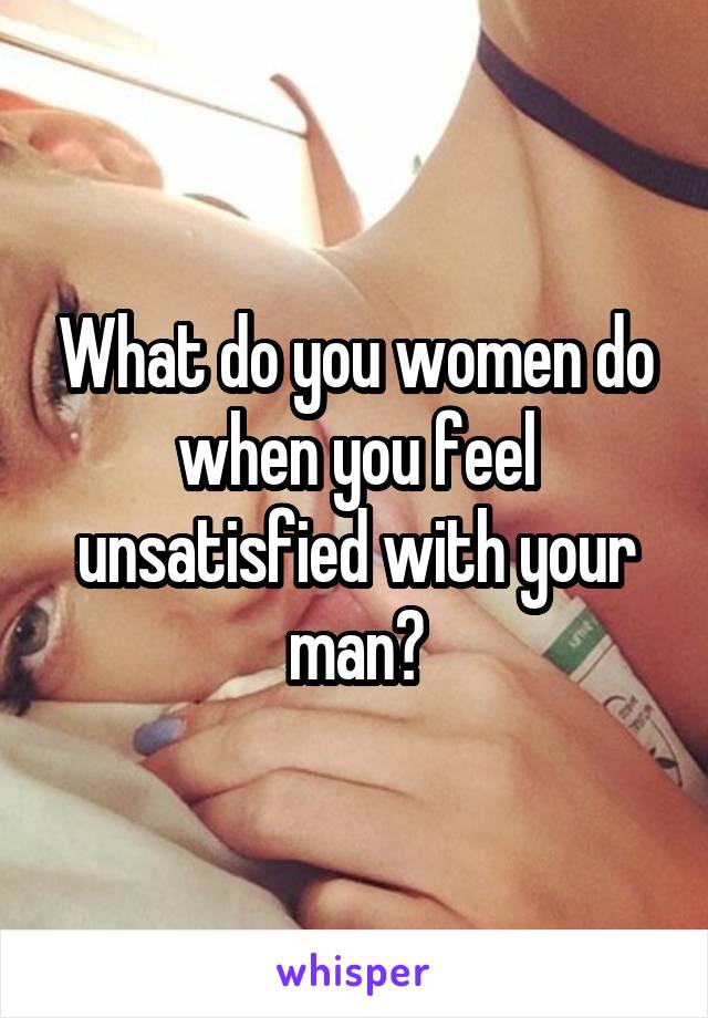 What do you women do when you feel unsatisfied with your man?