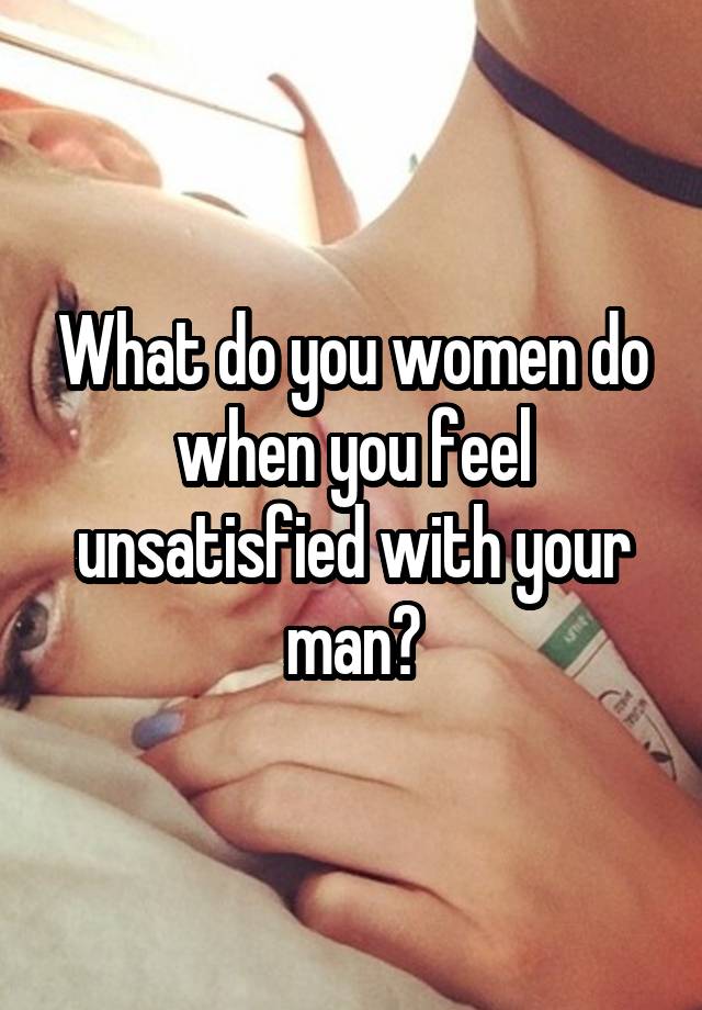 What do you women do when you feel unsatisfied with your man?