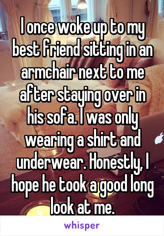 I once woke up to my best friend sitting in an armchair next to me after staying over in his sofa. I was only wearing a shirt and underwear. Honestly, I hope he took a good long look at me.