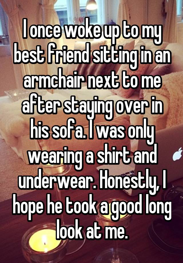 I once woke up to my best friend sitting in an armchair next to me after staying over in his sofa. I was only wearing a shirt and underwear. Honestly, I hope he took a good long look at me.