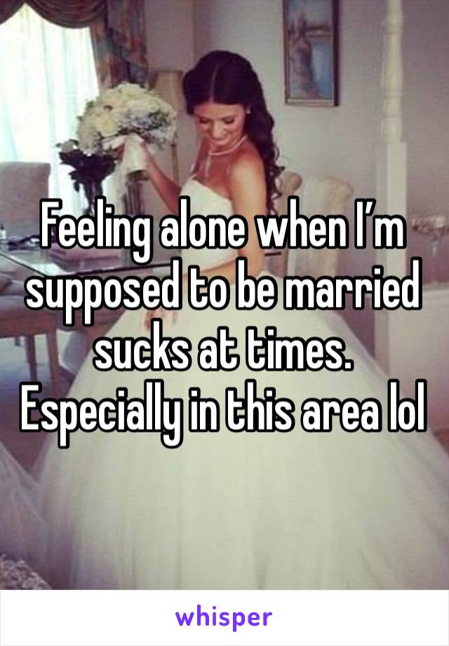 Feeling alone when I’m supposed to be married sucks at times. Especially in this area lol