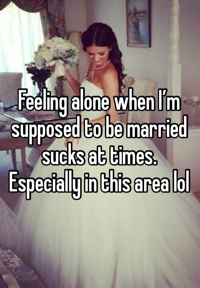 Feeling alone when I’m supposed to be married sucks at times. Especially in this area lol