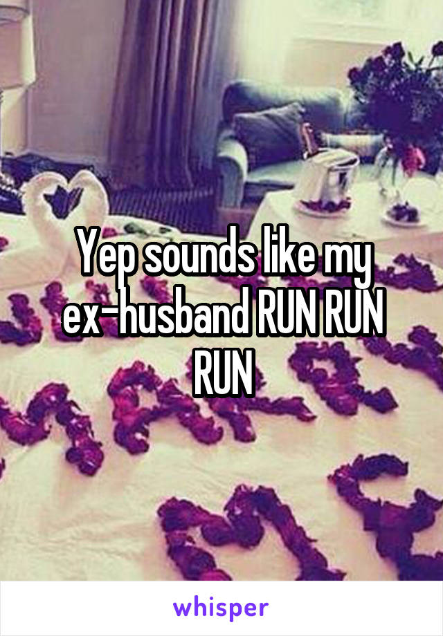 Yep sounds like my ex-husband RUN RUN RUN