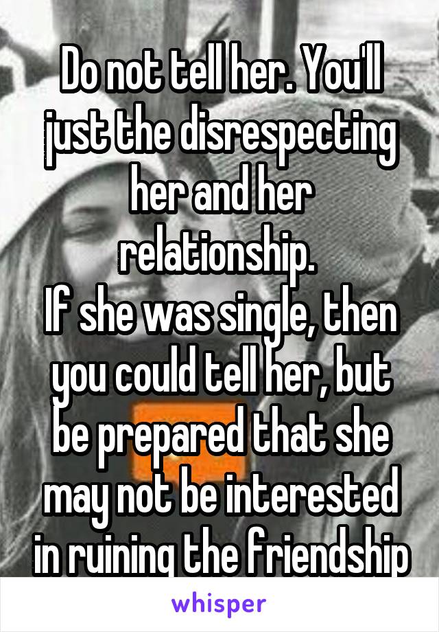 Do not tell her. You'll just the disrespecting her and her relationship. 
If she was single, then you could tell her, but be prepared that she may not be interested in ruining the friendship