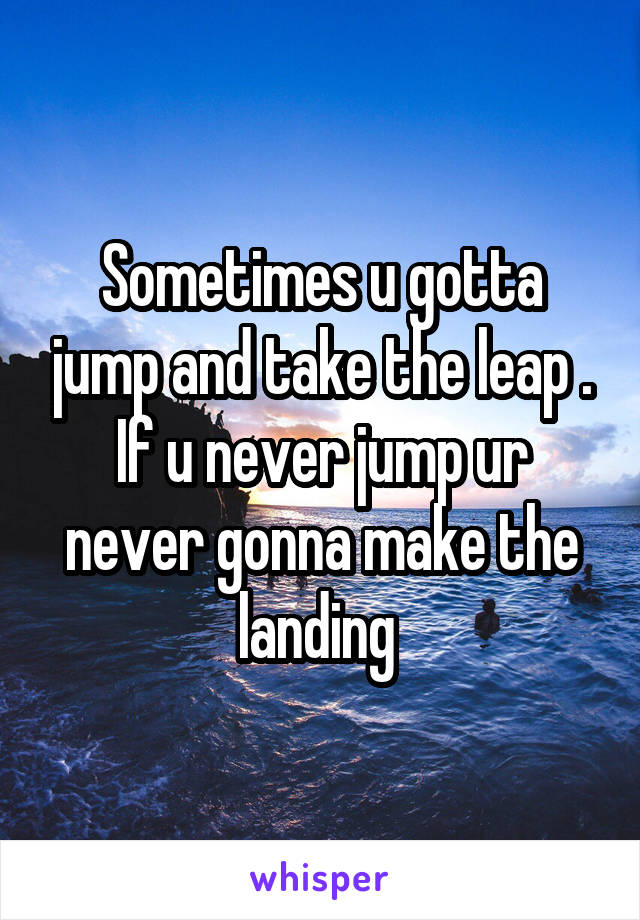 Sometimes u gotta jump and take the leap . If u never jump ur never gonna make the landing 