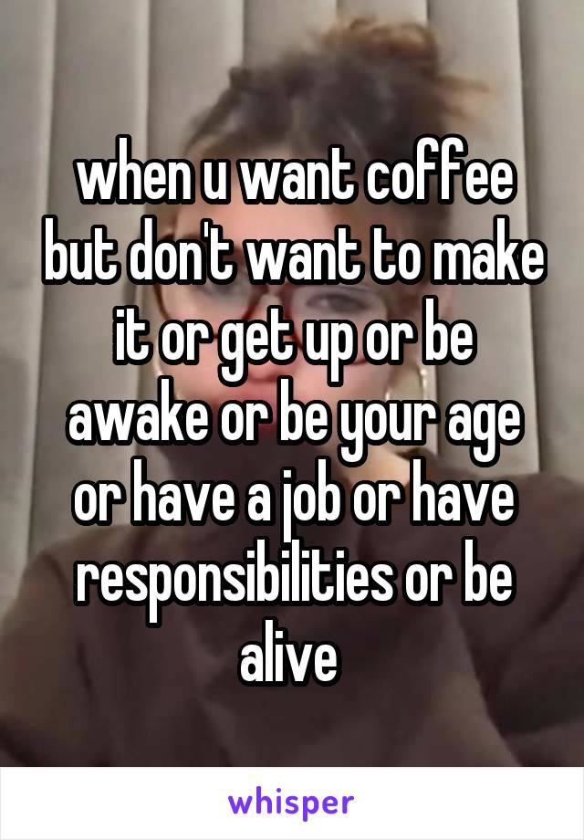 when u want coffee but don't want to make it or get up or be awake or be your age or have a job or have responsibilities or be alive 