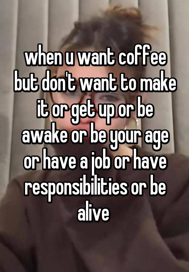 when u want coffee but don't want to make it or get up or be awake or be your age or have a job or have responsibilities or be alive 