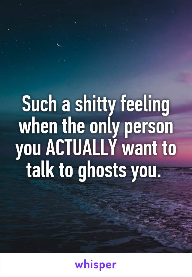 Such a shitty feeling when the only person you ACTUALLY want to talk to ghosts you. 