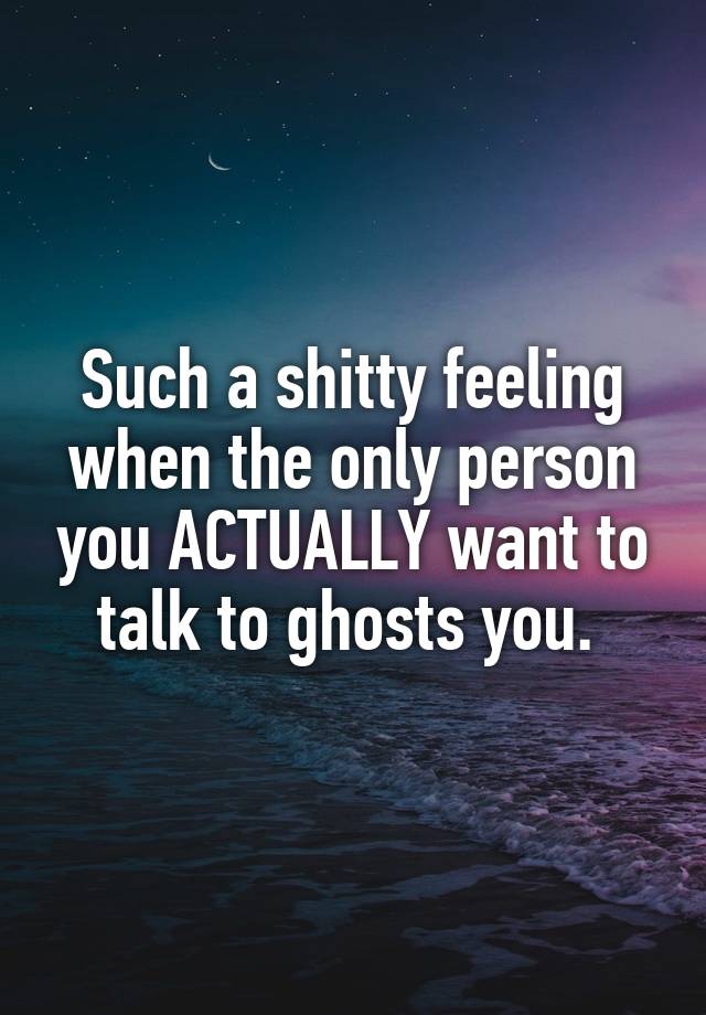 Such a shitty feeling when the only person you ACTUALLY want to talk to ghosts you. 