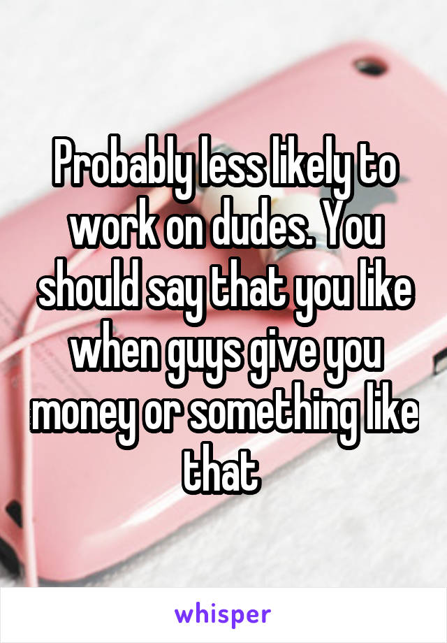 Probably less likely to work on dudes. You should say that you like when guys give you money or something like that 