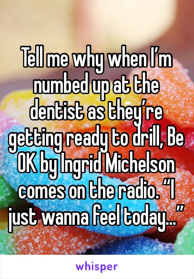 Tell me why when I’m numbed up at the dentist as they’re getting ready to drill, Be OK by Ingrid Michelson comes on the radio. “I just wanna feel today…”