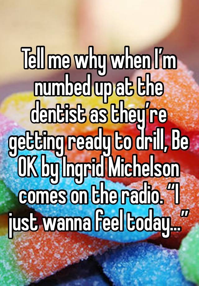 Tell me why when I’m numbed up at the dentist as they’re getting ready to drill, Be OK by Ingrid Michelson comes on the radio. “I just wanna feel today…”