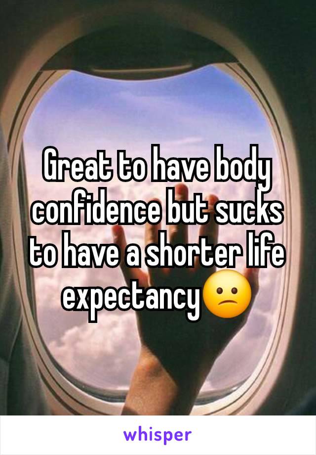 Great to have body confidence but sucks to have a shorter life expectancy😕