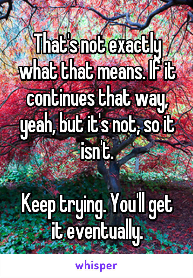 That's not exactly what that means. If it continues that way, yeah, but it's not, so it isn't.

Keep trying. You'll get it eventually.