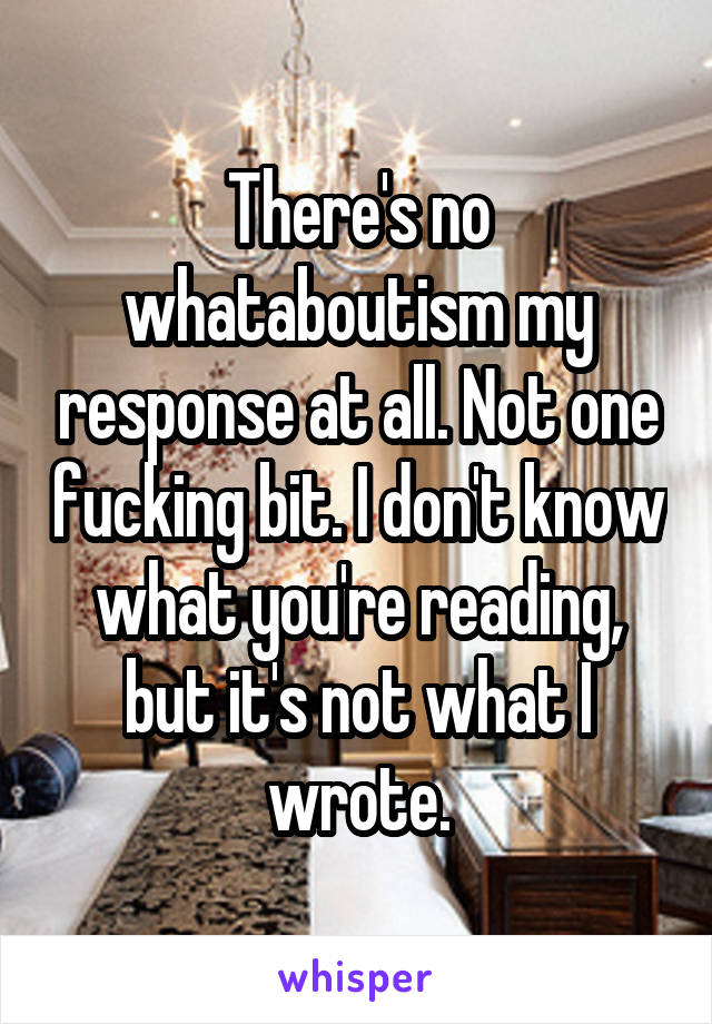 There's no whataboutism my response at all. Not one fucking bit. I don't know what you're reading, but it's not what I wrote.