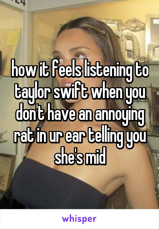 how it feels listening to taylor swift when you don't have an annoying rat in ur ear telling you she's mid