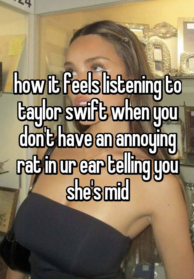 how it feels listening to taylor swift when you don't have an annoying rat in ur ear telling you she's mid