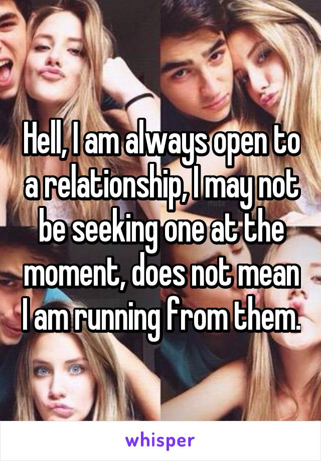 Hell, I am always open to a relationship, I may not be seeking one at the moment, does not mean I am running from them.