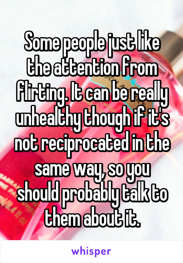 Some people just like the attention from flirting. It can be really unhealthy though if it's not reciprocated in the same way, so you should probably talk to them about it.