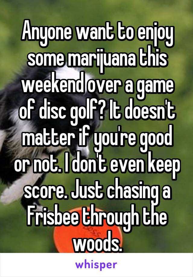 Anyone want to enjoy some marijuana this weekend over a game of disc golf? It doesn't matter if you're good or not. I don't even keep score. Just chasing a Frisbee through the woods.