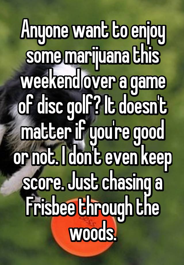 Anyone want to enjoy some marijuana this weekend over a game of disc golf? It doesn't matter if you're good or not. I don't even keep score. Just chasing a Frisbee through the woods.