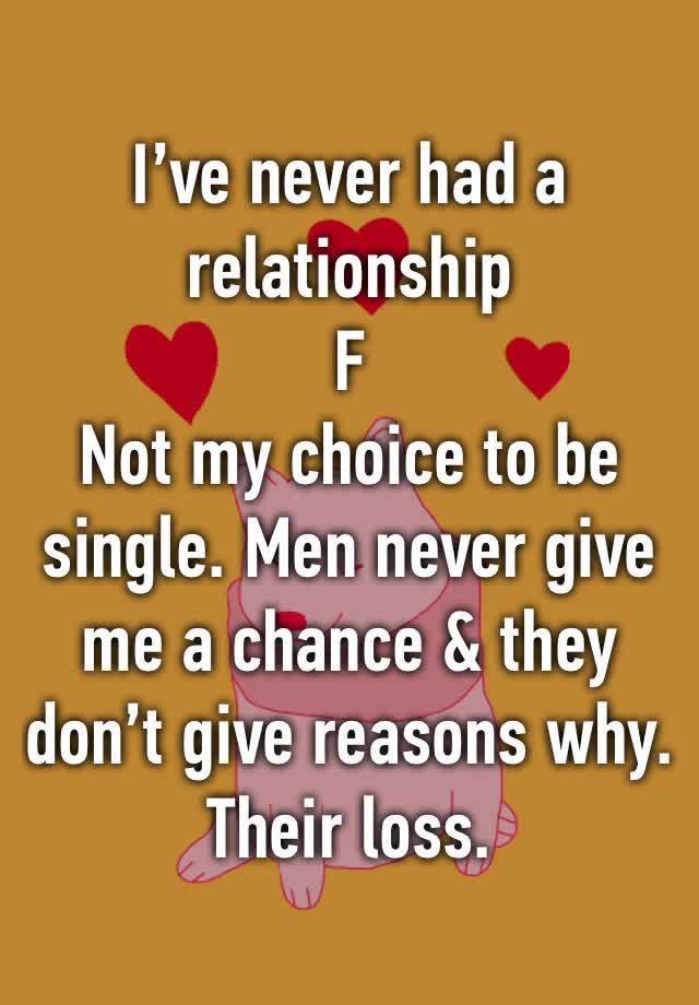 I’ve never had a relationship 
F
Not my choice to be single. Men never give me a chance & they don’t give reasons why. 
Their loss.