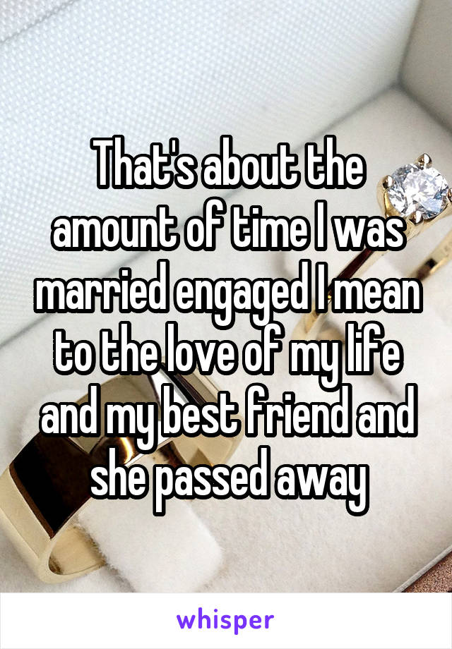 That's about the amount of time I was married engaged I mean to the love of my life and my best friend and she passed away