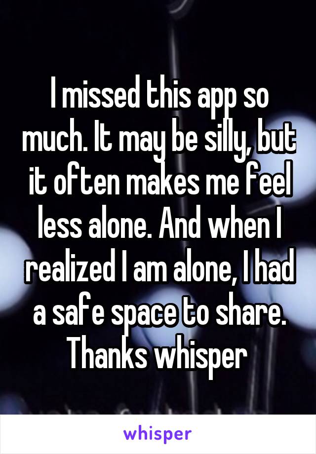 I missed this app so much. It may be silly, but it often makes me feel less alone. And when I realized I am alone, I had a safe space to share. Thanks whisper 