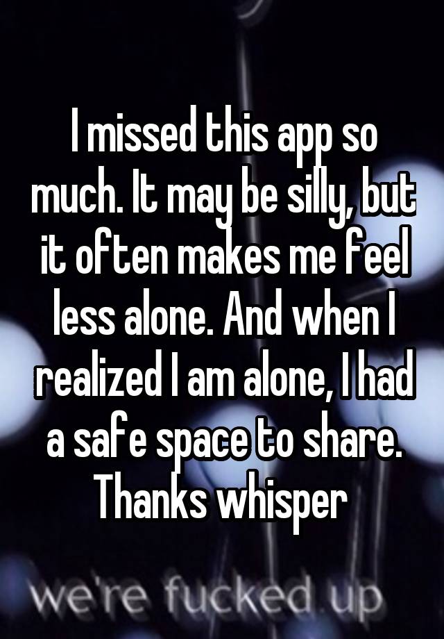 I missed this app so much. It may be silly, but it often makes me feel less alone. And when I realized I am alone, I had a safe space to share. Thanks whisper 