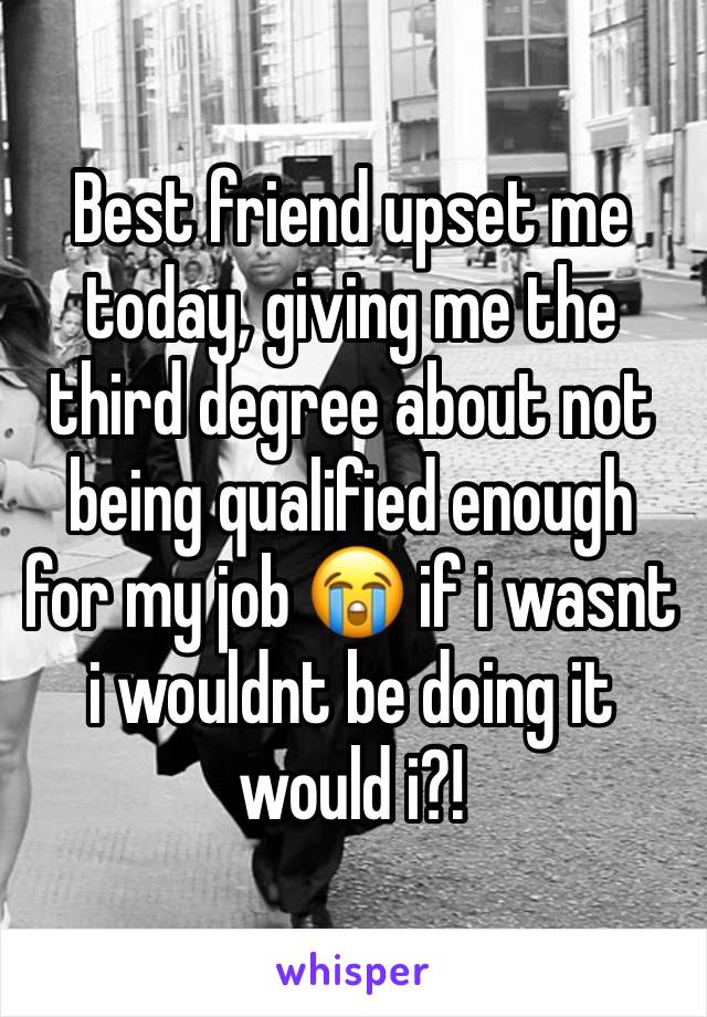 Best friend upset me today, giving me the third degree about not being qualified enough for my job 😭 if i wasnt i wouldnt be doing it would i?!