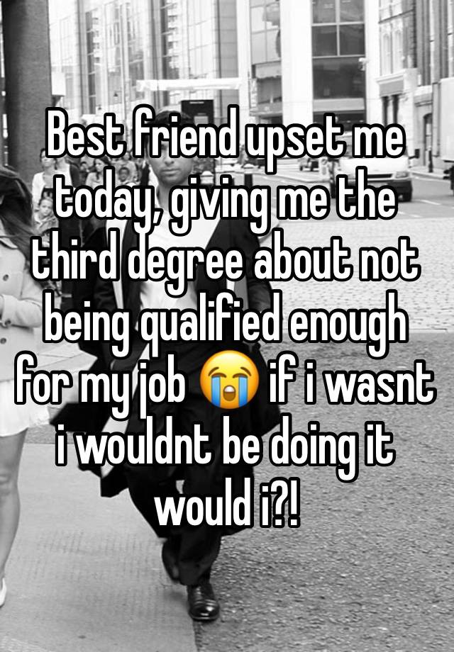 Best friend upset me today, giving me the third degree about not being qualified enough for my job 😭 if i wasnt i wouldnt be doing it would i?!